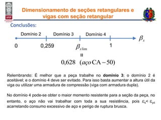 Conclusões:
)50CA(628,0 aço
Domínio 2
0
Domínio 3 Domínio 4
0,259 1
x
limx
=Relembrando: É melhor que a peça trabalhe no domínio 3; o domínio 2 é
aceitável; e o domínio 4 deve ser evitado. Para isso basta aumentar a altura útil da
viga ou utilizar uma armadura de compressão (viga com armadura dupla).
No domínio 4 pode-se obter o maior momento resistente para a seção da peça, no
entanto, o aço não vai trabalhar com toda a sua resistência, pois s< yd
acarretando consumo excessivo de aço e perigo de ruptura brusca.
Dimensionamento de seções retangulares e
vigas com seção retangular
 
