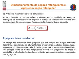 b) Armadura máxima de tração e compressão
css AAA  %4'
Espaçamento entre as barras
O arranjo das armaduras deve propiciar que ela cumpra sua função estrutural
(aderência, manutenção da altura útil etc) e proporcionar condições adequadas de
execução, principalmente em relação ao lançamento e adensamento do concreto.
Os espaços entre as barras longitudinais devem ser projetados de modo a
possibilitar a introdução de vibradores, evitando que ocorram vazios e segregação
dos agregados.
A especificação de valores máximos decorre da necessidade de assegurar
condições de ductilidade e de respeitar o campo de validade dos ensaios que
deram origem às prescrições de funcionamento do conjunto aço-concreto.
Dimensionamento de seções retangulares e
vigas com seção retangular
 