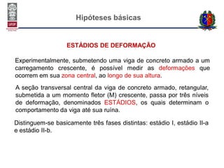 Hipóteses básicas
ESTÁDIOS DE DEFORMAÇÃO
Experimentalmente, submetendo uma viga de concreto armado a um
carregamento crescente, é possível medir as deformações que
ocorrem em sua zona central, ao longo de sua altura.
A seção transversal central da viga de concreto armado, retangular,
submetida a um momento fletor (M) crescente, passa por três níveis
de deformação, denominados ESTÁDIOS, os quais determinam o
comportamento da viga até sua ruína.
Distinguem-se basicamente três fases distintas: estádio I, estádio II-a
e estádio II-b.
 