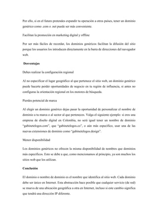 Por ello, si en el futuro pretendes expandir tu operación a otros países, tener un dominio
genérico como .com o .net puede ser más conveniente.
Facilitan la promoción en marketing digital y offline
Por ser más fáciles de recordar, los dominios genéricos facilitan la difusión del sitio
porque los usuarios los introducen directamente en la barra de direcciones del navegador
web.
Desventajas
Debes realizar la configuración regional
Al no especificar el lugar geográfico al que pertenece el sitio web, un dominio genérico
puede hacerte perder oportunidades de negocio en tu región de influencia, si antes no
configuras la orientación regional en los motores de búsqueda.
Pierdes potencial de marca
Al elegir un dominio genérico dejas pasar la oportunidad de personalizar el nombre de
dominio a tu marca o al sector al que perteneces. Valga el siguiente ejemplo: si eres una
empresa de diseño digital en Colombia, no será igual tener un nombre de dominio
“gabinetelogos.com”, que “gabinetelogos.co”, o aún más específico, usar una de las
nuevas extensiones de dominio como “gabinetelogos.design”.
Menor disponibilidad
Los dominios genéricos no ofrecen la misma disponibilidad de nombres que dominios
más específicos. Esto se debe a que, como mencionamos al principio, ya son muchos los
sitios web que los utilizan.
Conclusión
El dominio o nombre de dominio es el nombre que identifica al sitio web. Cada dominio
debe ser único en Internet. Esta abstracción hace posible que cualquier servicio (de red)
se mueva de una ubicación geográfica a otra en Internet, incluso si este cambio significa
que tendrá una dirección IP diferente.
 