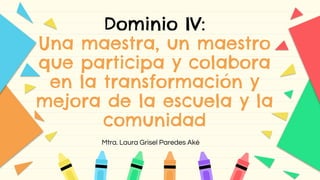 Dominio IV:
Una maestra, un maestro
que participa y colabora
en la transformación y
mejora de la escuela y la
comunidad
Mtra. Laura Grisel Paredes Aké
 