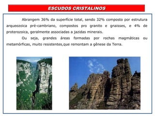 ESCUDOS CRISTALINOSESCUDOS CRISTALINOS
Abrangem 36% da superfície total, sendo 32% composto por estrutura
arqueozoica pré-cambriano, compostos pro granito e gnaisses, e 4% de
proterozoica, geralmente associadas a jazidas minerais.
Ou seja, grandes áreas formadas por rochas magmáticas ou
metamórficas, muito resistentes,que remontam a gênese da Terra.
 