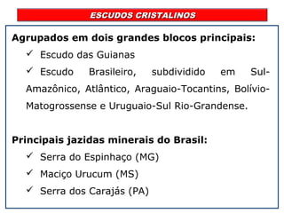 ESCUDOS CRISTALINOSESCUDOS CRISTALINOS
Agrupados em dois grandes blocos principais:
 Escudo das Guianas
 Escudo Brasileiro, subdividido em Sul-
Amazônico, Atlântico, Araguaio-Tocantins, Bolívio-
Matogrossense e Uruguaio-Sul Rio-Grandense.
Principais jazidas minerais do Brasil:
 Serra do Espinhaço (MG)
 Maciço Urucum (MS)
 Serra dos Carajás (PA)
 