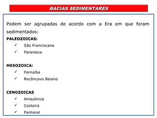 BACIAS SEDIMENTARESBACIAS SEDIMENTARES
Podem ser agrupadas de acordo com a Era em que foram
sedimentados:
PALEOZOICAS:PALEOZOICAS:
 São Franciscana
 Paranaica
MESOZOICA:
 Parnaíba
 Recôncavo Baiano
CENOZOICASCENOZOICAS
 Amazônica
 Costeira
 Pantanal
 