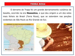 TERRA ROXATERRA ROXA
O derrame de Trapp foi um grande derramamento vulcânico de
basalto, ocorrido na era MesozóicaMesozóica, e que deu origem a um dos solos
mais férteis do Brasil (Terra Roxa), que se estendem nas porções
ocidentais de São Paulo ao Rio Grande do Sul.
 