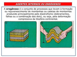 AGENTES INTERNOS OU ENDÓGENOSAGENTES INTERNOS OU ENDÓGENOS
A orogênese é o conjunto de processos que levam à formação
ou rejuvenescimento de montanhas ou cadeias de montanhas
produzido principalmente pelo diastrofismo (dobramentos,
falhas ou a combinação dos dois), ou seja, pela deformação
compressiva da litosfera continental.
 