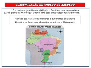 CLASSIFICAÇÃO DE AROLDO DE AZEVEDOCLASSIFICAÇÃO DE AROLDO DE AZEVEDO
É a mais antiga utilizada, dividindo o Brasil em quatro planaltos e
quatro planícies. O principal critério para essa classificação foi a altimetria.
Planícies todas as áreas inferiores a 200 metros de altitude
Planaltos as áreas com elevações superiores a 200 metros
 