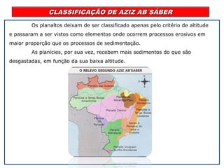 CLASSIFICAÇÃO DE AZIZ AB´SÁBERCLASSIFICAÇÃO DE AZIZ AB´SÁBER
Os planaltos deixam de ser classificado apenas pelo critério de altitude
e passaram a ser vistos como elementos onde ocorrem processos erosivos em
maior proporção que os processos de sedimentação.
As planícies, por sua vez, recebem mais sedimentos do que são
desgastadas, em função da sua baixa altitude.
 
