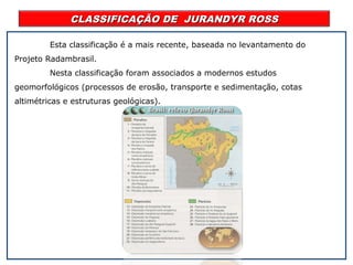 CLASSIFICAÇÃO DE JURANDYR ROSSCLASSIFICAÇÃO DE JURANDYR ROSS
Esta classificação é a mais recente, baseada no levantamento do
Projeto Radambrasil.
Nesta classificação foram associados a modernos estudos
geomorfológicos (processos de erosão, transporte e sedimentação, cotas
altimétricas e estruturas geológicas).
 