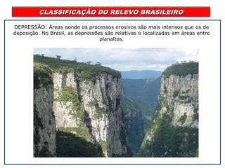 CLASSIFICAÇÃO DO RELEVO BRASILEIROCLASSIFICAÇÃO DO RELEVO BRASILEIRO
DEPRESSÃO: Áreas aonde os processos erosivos são mais intensos que os de
deposição. No Brasil, as depressões são relativas e localizadas em áreas entre
planaltos.
 
