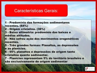 Características Gerais:
1 - Predomínio das formações sedimentares
recentes. (64%)
2 - Origem cristalina. (36%)
3 - Baixa altimetria: predomínio das baixas e
médias altitudes.
4 - Não sofreu ação dos movimentos orogenéticos
recentes.
5 - Três grandes formas: Planaltos, as depressões
e as planícies.
6 - 95% planaltos e depressões de origem tanto
cristalina quanto sedimentar.
7 - Planícies representam 5% do território brasileiro e
são exclusivamente de origem sedimentar
 