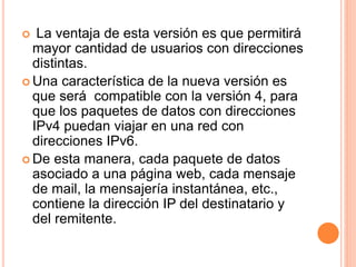  La ventaja de esta versión es que permitirá 
mayor cantidad de usuarios con direcciones 
distintas. 
Una característica de la nueva versión es 
que será compatible con la versión 4, para 
que los paquetes de datos con direcciones 
IPv4 puedan viajar en una red con 
direcciones IPv6. 
 De esta manera, cada paquete de datos 
asociado a una página web, cada mensaje 
de mail, la mensajería instantánea, etc., 
contiene la dirección IP del destinatario y 
del remitente. 
 