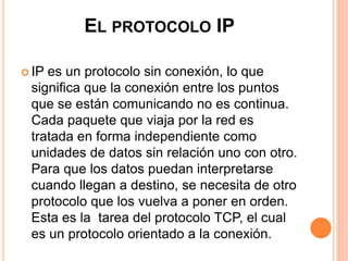 EL PROTOCOLO IP 
 IP es un protocolo sin conexión, lo que 
significa que la conexión entre los puntos 
que se están comunicando no es continua. 
Cada paquete que viaja por la red es 
tratada en forma independiente como 
unidades de datos sin relación uno con otro. 
Para que los datos puedan interpretarse 
cuando llegan a destino, se necesita de otro 
protocolo que los vuelva a poner en orden. 
Esta es la tarea del protocolo TCP, el cual 
es un protocolo orientado a la conexión. 
 