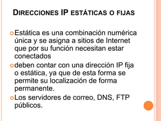 DIRECCIONES IP ESTÁTICAS O FIJAS 
Estática es una combinación numérica 
única y se asigna a sitios de Internet 
que por su función necesitan estar 
conectados 
deben contar con una dirección IP fija 
o estática, ya que de esta forma se 
permite su localización de forma 
permanente. 
Los servidores de correo, DNS, FTP 
públicos. 
 