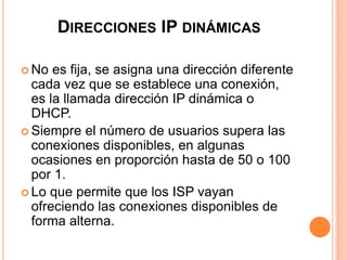 DIRECCIONES IP DINÁMICAS 
 No es fija, se asigna una dirección diferente 
cada vez que se establece una conexión, 
es la llamada dirección IP dinámica o 
DHCP. 
 Siempre el número de usuarios supera las 
conexiones disponibles, en algunas 
ocasiones en proporción hasta de 50 o 100 
por 1. 
 Lo que permite que los ISP vayan 
ofreciendo las conexiones disponibles de 
forma alterna. 
 