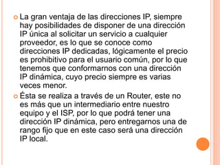  La gran ventaja de las direcciones IP, siempre 
hay posibilidades de disponer de una dirección 
IP única al solicitar un servicio a cualquier 
proveedor, es lo que se conoce como 
direcciones IP dedicadas, lógicamente el precio 
es prohibitivo para el usuario común, por lo que 
tenemos que conformarnos con una dirección 
IP dinámica, cuyo precio siempre es varias 
veces menor. 
 Ésta se realiza a través de un Router, este no 
es más que un intermediario entre nuestro 
equipo y el ISP, por lo que podrá tener una 
dirección IP dinámica, pero entregarnos una de 
rango fijo que en este caso será una dirección 
IP local. 
 