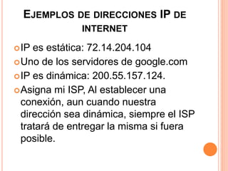 EJEMPLOS DE DIRECCIONES IP DE 
INTERNET 
IP es estática: 72.14.204.104 
Uno de los servidores de google.com 
IP es dinámica: 200.55.157.124. 
Asigna mi ISP, Al establecer una 
conexión, aun cuando nuestra 
dirección sea dinámica, siempre el ISP 
tratará de entregar la misma si fuera 
posible. 
 