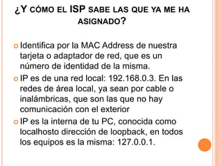 ¿Y CÓMO EL ISP SABE LAS QUE YA ME HA 
ASIGNADO? 
 Identifica por la MAC Address de nuestra 
tarjeta o adaptador de red, que es un 
número de identidad de la misma. 
 IP es de una red local: 192.168.0.3. En las 
redes de área local, ya sean por cable o 
inalámbricas, que son las que no hay 
comunicación con el exterior 
 IP es la interna de tu PC, conocida como 
localhosto dirección de loopback, en todos 
los equipos es la misma: 127.0.0.1. 
 