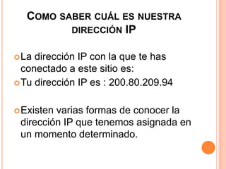 COMO SABER CUÁL ES NUESTRA 
DIRECCIÓN IP 
La dirección IP con la que te has 
conectado a este sitio es: 
Tu dirección IP es : 200.80.209.94 
Existen varias formas de conocer la 
dirección IP que tenemos asignada en 
un momento determinado. 
 