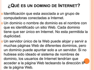 ¿QUÉ ES UN DOMINIO DE INTERNET? 
 Identificación que esta asociada a un grupo de 
computadoras conectadas a Internet. 
 Un dominio o nombre de dominio es el nombre con 
que es identificado un sitio Web. Cada dominio 
tiene que ser único en Internet. No esta permitida la 
duplicidad. 
 Un servidor único de la Web puede alojar y servir a 
muchas páginas Web de diferentes dominios, pero 
un dominio puede apuntar solo a un servidor. Si no 
hubiese sido ideado el sistema de nombres de 
dominio, los usuarios de Internet tendrían que 
acceder a la página Web tecleando la dirección IP 
de la página Web. 
 