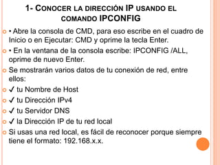 1- CONOCER LA DIRECCIÓN IP USANDO EL 
COMANDO IPCONFIG 
 • Abre la consola de CMD, para eso escribe en el cuadro de 
Inicio o en Ejecutar: CMD y oprime la tecla Enter. 
 • En la ventana de la consola escribe: IPCONFIG /ALL, 
oprime de nuevo Enter. 
 Se mostrarán varios datos de tu conexión de red, entre 
ellos: 
 ✔ tu Nombre de Host 
 ✔ tu Dirección IPv4 
 ✔ tu Servidor DNS 
 ✔ la Dirección IP de tu red local 
 Si usas una red local, es fácil de reconocer porque siempre 
tiene el formato: 192.168.x.x. 
 