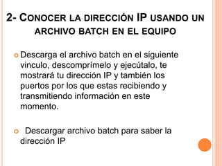 2- CONOCER LA DIRECCIÓN IP USANDO UN 
ARCHIVO BATCH EN EL EQUIPO 
 Descarga el archivo batch en el siguiente 
vinculo, descomprímelo y ejecútalo, te 
mostrará tu dirección IP y también los 
puertos por los que estas recibiendo y 
transmitiendo información en este 
momento. 
 Descargar archivo batch para saber la 
dirección IP 
 