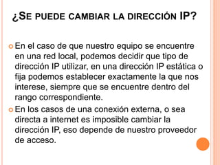 ¿SE PUEDE CAMBIAR LA DIRECCIÓN IP? 
 En el caso de que nuestro equipo se encuentre 
en una red local, podemos decidir que tipo de 
dirección IP utilizar, en una dirección IP estática o 
fija podemos establecer exactamente la que nos 
interese, siempre que se encuentre dentro del 
rango correspondiente. 
 En los casos de una conexión externa, o sea 
directa a internet es imposible cambiar la 
dirección IP, eso depende de nuestro proveedor 
de acceso. 
 