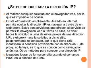 ¿SE PUEDE OCULTAR LA DIRECCIÓN IP? 
 Al realizar cualquier solicitud con el navegador web, por lo 
que es imposible de ocultar. 
 Existe otro método ampliamente utilizado en internet, 
permite ocultar la dirección IP, es navegar a través de un 
web proxy. Estos son servidores que ofrecen el servicio de 
permitir la navegación web a través de ellos, es decir 
haces la solicitud a unos de estos proxys de una dirección 
URL y el proxy hace la solicitud a dicho sitio, 
posteriormente te conectan, por lo que dicho sitio 
identificará la conexión proveniente con la dirección IP del 
proxy, no la tuya, es lo que se conoce como navegación 
anónima. Otros métodos para conocer una dirección IP 
 lo puedes lograr de forma sencilla usando el comando 
PING en la consola de CMD. 
