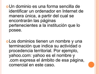 Un dominio es una forma sencilla de 
identificar un ordenador en Internet de 
manera única, a partir del cual se 
encontrarán las páginas 
pertenecientes a la institución que lo 
posee. 
Los dominios tienen un nombre y una 
terminación que indica su actividad o 
procedencia territorial. Por ejemplo, 
yahoo.com: yahoo es el nombre y 
.com expresa el ámbito de esa página, 
comercial en este caso. 
 
