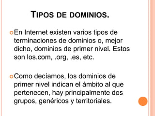 TIPOS DE DOMINIOS. 
En Internet existen varios tipos de 
terminaciones de dominios o, mejor 
dicho, dominios de primer nivel. Estos 
son los.com, .org, .es, etc. 
Como decíamos, los dominios de 
primer nivel indican el ámbito al que 
pertenecen, hay principalmente dos 
grupos, genéricos y territoriales. 
 