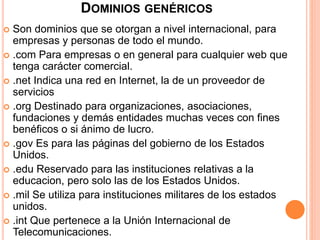 DOMINIOS GENÉRICOS 
 Son dominios que se otorgan a nivel internacional, para 
empresas y personas de todo el mundo. 
 .com Para empresas o en general para cualquier web que 
tenga carácter comercial. 
 .net Indica una red en Internet, la de un proveedor de 
servicios 
 .org Destinado para organizaciones, asociaciones, 
fundaciones y demás entidades muchas veces con fines 
benéficos o si ánimo de lucro. 
 .gov Es para las páginas del gobierno de los Estados 
Unidos. 
 .edu Reservado para las instituciones relativas a la 
educacion, pero solo las de los Estados Unidos. 
 .mil Se utiliza para instituciones militares de los estados 
unidos. 
 .int Que pertenece a la Unión Internacional de 
Telecomunicaciones. 
 