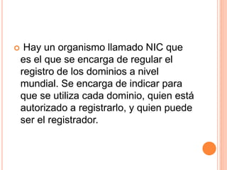  Hay un organismo llamado NIC que 
es el que se encarga de regular el 
registro de los dominios a nivel 
mundial. Se encarga de indicar para 
que se utiliza cada dominio, quien está 
autorizado a registrarlo, y quien puede 
ser el registrador. 
 