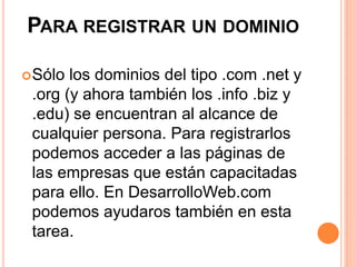 PARA REGISTRAR UN DOMINIO 
Sólo los dominios del tipo .com .net y 
.org (y ahora también los .info .biz y 
.edu) se encuentran al alcance de 
cualquier persona. Para registrarlos 
podemos acceder a las páginas de 
las empresas que están capacitadas 
para ello. En DesarrolloWeb.com 
podemos ayudaros también en esta 
tarea. 
 