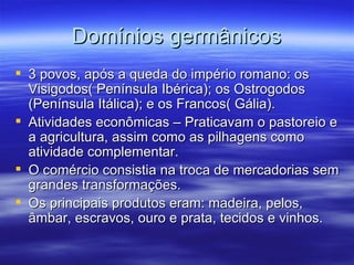 Domínios germânicos 3 povos, após a queda do império romano: os Visigodos( Península Ibérica); os Ostrogodos (Península Itálica); e os Francos( Gália). Atividades econômicas – Praticavam o pastoreio e a agricultura, assim como as pilhagens como atividade complementar. O comércio consistia na troca de mercadorias sem grandes transformações. Os principais produtos eram: madeira, pelos, âmbar, escravos, ouro e prata, tecidos e vinhos. 