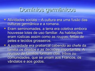 Domínios germânicos Atividades sociais – A cultura era uma fusão das culturas germânica e a romana. Eram seminomades, a terra era coletiva embora houvesse lotes de uso familiar. As habitações eram rústicas assim como as roupas, feitas de peles e tecidos grosseiros. A sociedade era pratiarcal cabendo ao chefe da familia os direitos e as decisões importantes. A reuniao de familias formam clãs, tribos ou comunidades, que se uniam aos Francos, os vândalos e aos godos. 