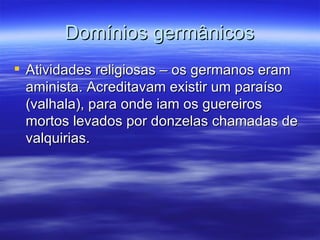Domínios germânicos Atividades religiosas – os germanos eram aminista. Acreditavam existir um paraíso (valhala), para onde iam os guereiros mortos levados por donzelas chamadas de valquirias. 