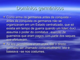 Domínios germânicos Como erma os germanos antes da conquista – antes da conquista os germanos não se organizavam em um Estado centralizado, que só existia em tempo de guerra quando um líder( dux) assumia o poder do  comitatus  , exercito de guerreiros que eram pagos com parte dos saques que efetuavam. As leis germânicas eram orais, daí o direito germano ser chamado  consuetudinário,  isto é baseava –se nos costumes. 