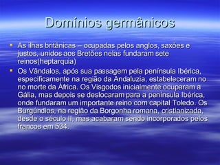 Domínios germânicos As ilhas britânicas – ocupadas pelos anglos, saxões e justos, unidos aos Bretões nelas fundaram sete reinos(heptarquia) Os Vândalos, após sua passagem pela península Ibérica, especificamente na região da Andaluzia, estabeleceram no no morte da África. Os Visgodos inicialmente ocuparam a Gália, mas depois se deslocaram para a península Ibérica, onde fundaram um importante reino com capital Toledo. Os Burgúndios, na região da Borgonha romana, cristianizada, desde o século II, mas acabaram sendo incorporados pelos francos em 534. 