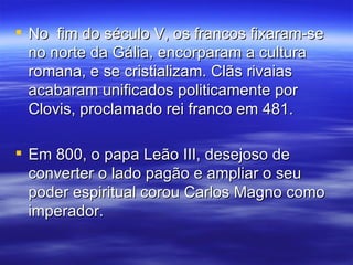 No  fim do século V, os francos fixaram-se no norte da Gália, encorparam a cultura romana, e se cristializam. Clãs rivaias acabaram unificados politicamente por Clovis, proclamado rei franco em 481. Em 800, o papa Leão III, desejoso de converter o lado pagão e ampliar o seu poder espiritual corou Carlos Magno como imperador.  