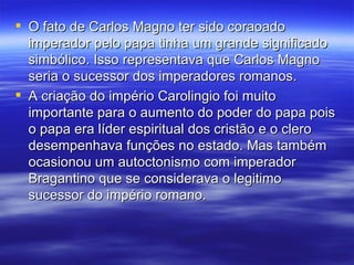 O fato de Carlos Magno ter sido coraoado imperador pelo papa tinha um grande significado simbólico. Isso representava que Carlos Magno seria o sucessor dos imperadores romanos. A criação do império Carolingio foi muito importante para o aumento do poder do papa pois o papa era líder espiritual dos cristão e o clero desempenhava funções no estado. Mas também ocasionou um autoctonismo com imperador Bragantino que se considerava o legitimo sucessor do império romano.  