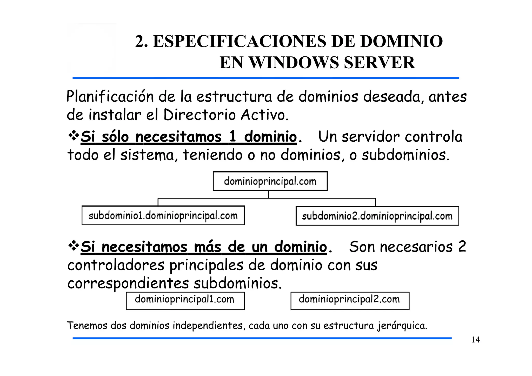 2. ESPECIFICACIONES DE DOMINIO
EN WINDOWS SERVER
Tenemos dos dominios independientes, cada uno con su estructura jerárquica.
14
Planificación de la estructura de dominios deseada, antes
de instalar el Directorio Activo.
Si sólo necesitamos 1 dominio. Un servidor controla
todo el sistema, teniendo o no dominios, o subdominios.
Si necesitamos más de un dominio. Son necesarios 2
controladores principales de dominio con sus
correspondientes subdominios.
dominioprincipal1.com dominioprincipal2.com
 