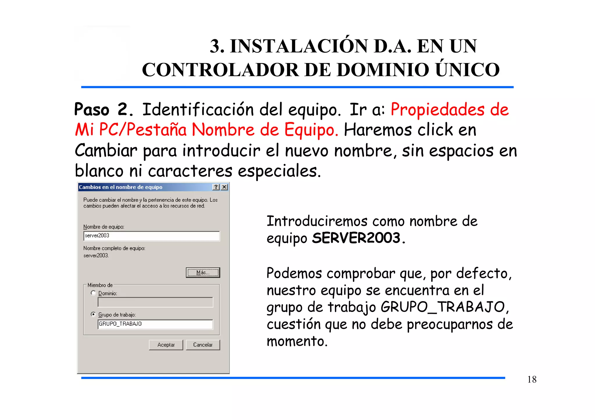 3. INSTALACIÓN D.A. EN UN
CONTROLADOR DE DOMINIO ÚNICO
Paso 2. Identificación del equipo. Ir a: Propiedades de
Mi PC/Pestaña Nombre de Equipo. Haremos click en
Cambiar para introducir el nuevo nombre, sin espacios en
blanco ni caracteres especiales.
Introduciremos como nombre de
equipo SERVER2003.
Podemos comprobar que, por defecto,
nuestro equipo se encuentra en el
grupo de trabajo GRUPO_TRABAJO,
cuestión que no debe preocuparnos de
momento.
18
 