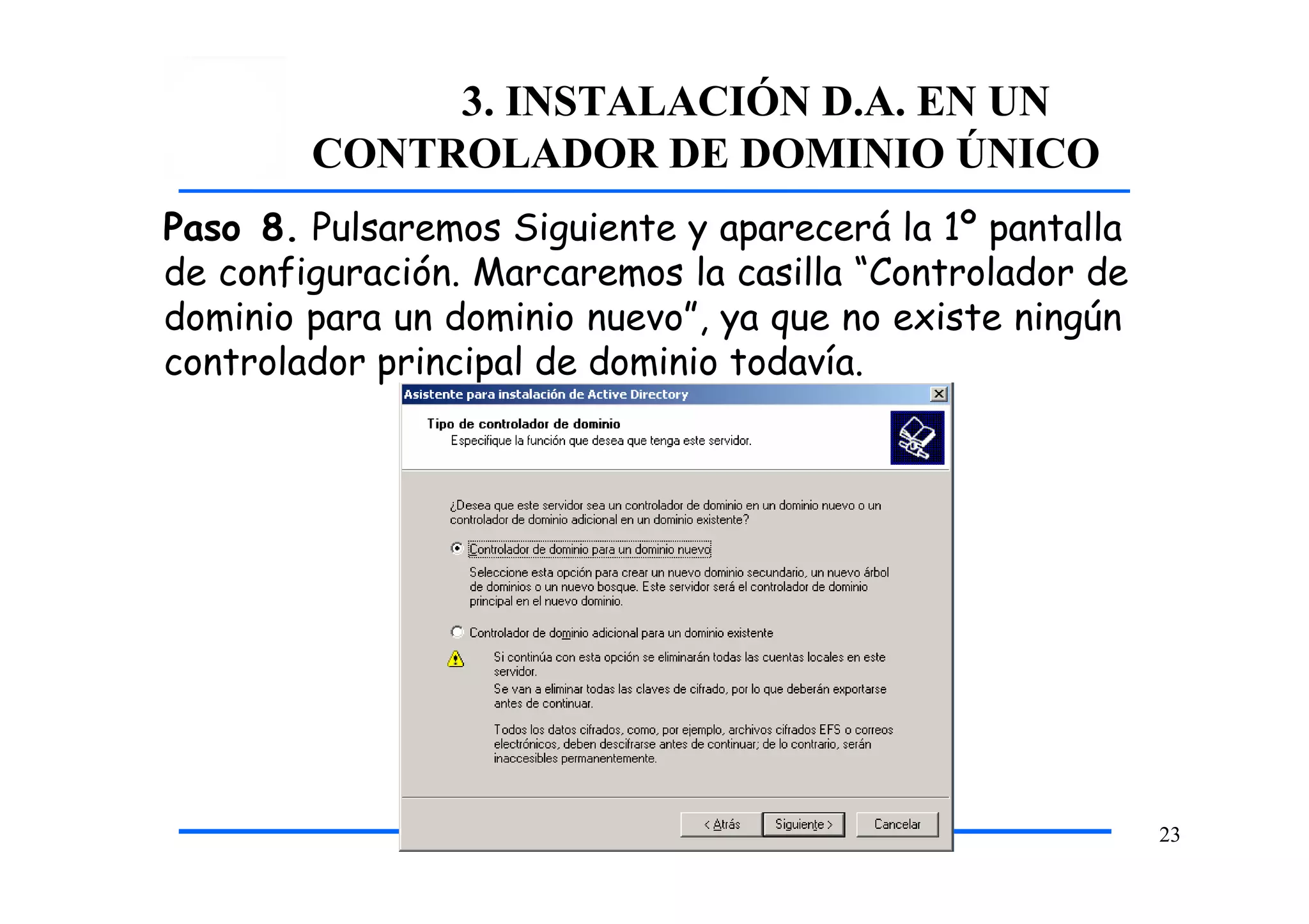 3. INSTALACIÓN D.A. EN UN
CONTROLADOR DE DOMINIO ÚNICO
Paso 8. Pulsaremos Siguiente y aparecerá la 1º pantalla
de configuración. Marcaremos la casilla “Controlador de
dominio para un dominio nuevo”, ya que no existe ningún
controlador principal de dominio todavía.
23
 