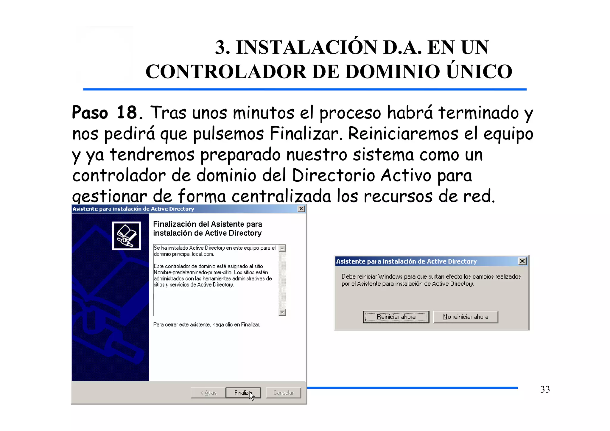 3. INSTALACIÓN D.A. EN UN
CONTROLADOR DE DOMINIO ÚNICO
Paso 18. Tras unos minutos el proceso habrá terminado y
nos pedirá que pulsemos Finalizar. Reiniciaremos el equipo
y ya tendremos preparado nuestro sistema como un
controlador de dominio del Directorio Activo para
gestionar de forma centralizada los recursos de red.
33
 