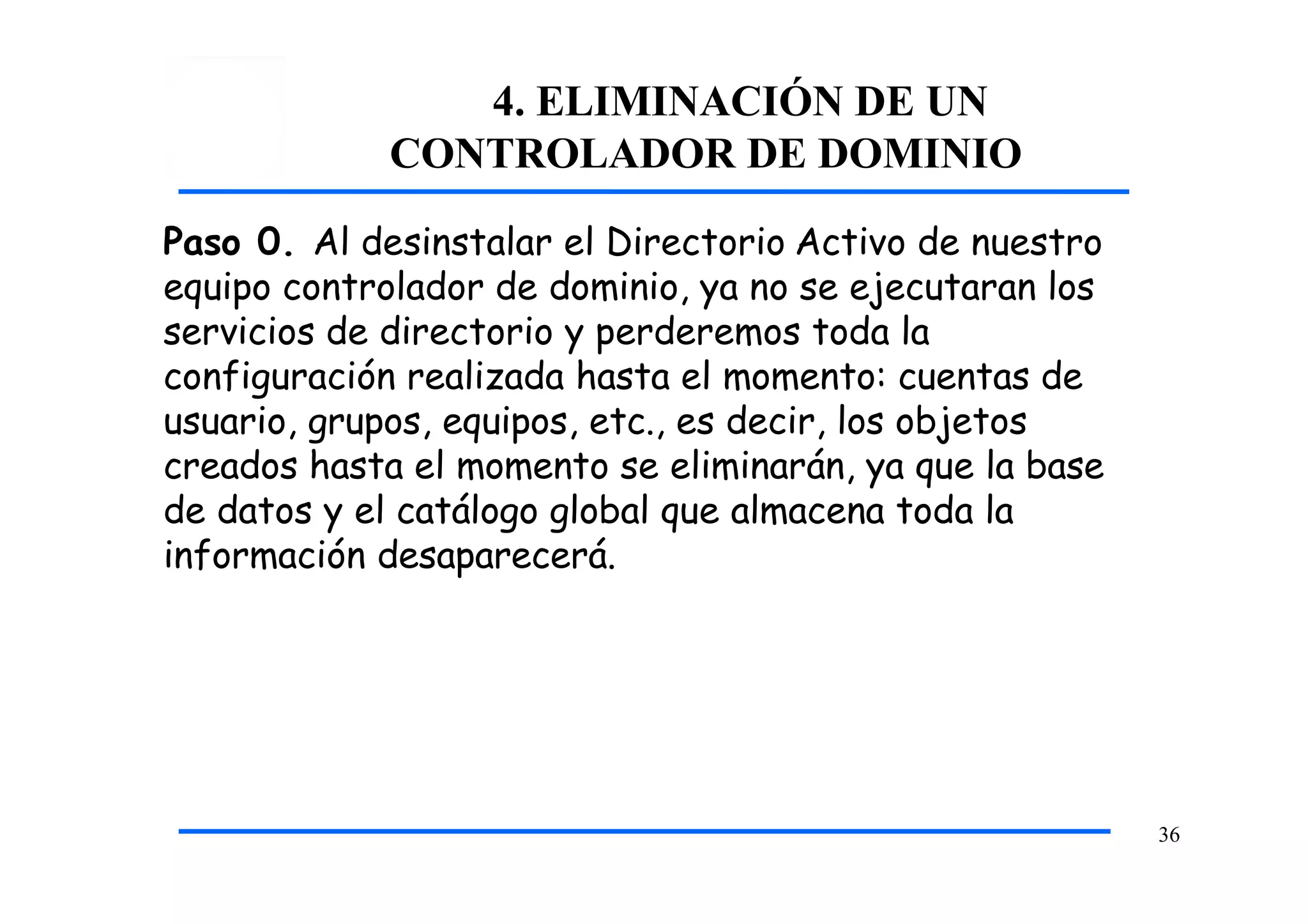 4. ELIMINACIÓN DE UN
CONTROLADOR DE DOMINIO
36
Paso 0. Al desinstalar el Directorio Activo de nuestro
equipo controlador de dominio, ya no se ejecutaran los
servicios de directorio y perderemos toda la
configuración realizada hasta el momento: cuentas de
usuario, grupos, equipos, etc., es decir, los objetos
creados hasta el momento se eliminarán, ya que la base
de datos y el catálogo global que almacena toda la
información desaparecerá.
 