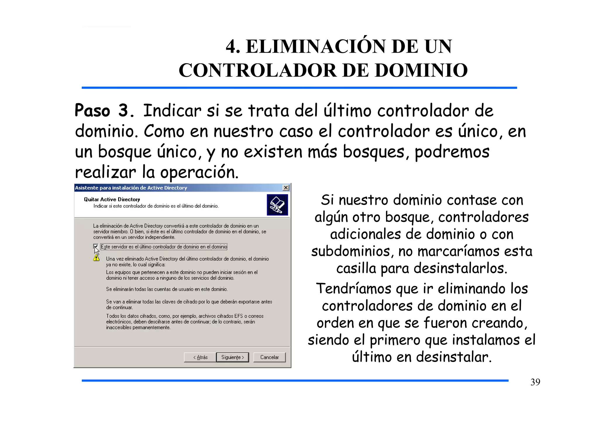 4. ELIMINACIÓN DE UN
CONTROLADOR DE DOMINIO
Paso 3. Indicar si se trata del último controlador de
dominio. Como en nuestro caso el controlador es único, en
un bosque único, y no existen más bosques, podremos
realizar la operación.
Si nuestro dominio contase con
algún otro bosque, controladores
adicionales de dominio o con
subdominios, no marcaríamos esta
casilla para desinstalarlos.
Tendríamos que ir eliminando los
controladores de dominio en el
orden en que se fueron creando,
siendo el primero que instalamos el
último en desinstalar.
39
 
