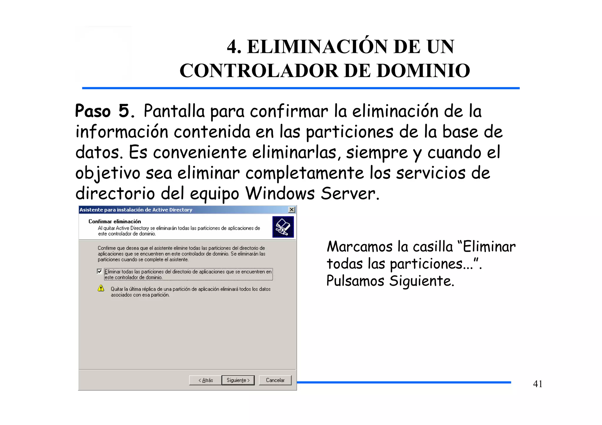 4. ELIMINACIÓN DE UN
CONTROLADOR DE DOMINIO
Paso 5. Pantalla para confirmar la eliminación de la
información contenida en las particiones de la base de
datos. Es conveniente eliminarlas, siempre y cuando el
objetivo sea eliminar completamente los servicios de
directorio del equipo Windows Server.
Marcamos la casilla “Eliminar
todas las particiones...”.
Pulsamos Siguiente.
41
 