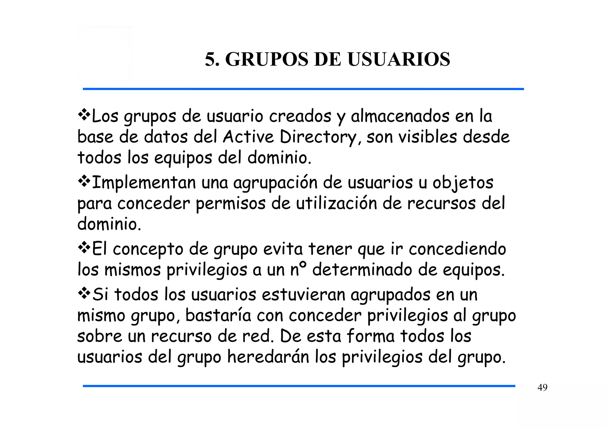 5. GRUPOS DE USUARIOS
49
Los grupos de usuario creados y almacenados en la
base de datos del Active Directory, son visibles desde
todos los equipos del dominio.
Implementan una agrupación de usuarios u objetos
para conceder permisos de utilización de recursos del
dominio.
El concepto de grupo evita tener que ir concediendo
los mismos privilegios a un nº determinado de equipos.
Si todos los usuarios estuvieran agrupados en un
mismo grupo, bastaría con conceder privilegios al grupo
sobre un recurso de red. De esta forma todos los
usuarios del grupo heredarán los privilegios del grupo.
 