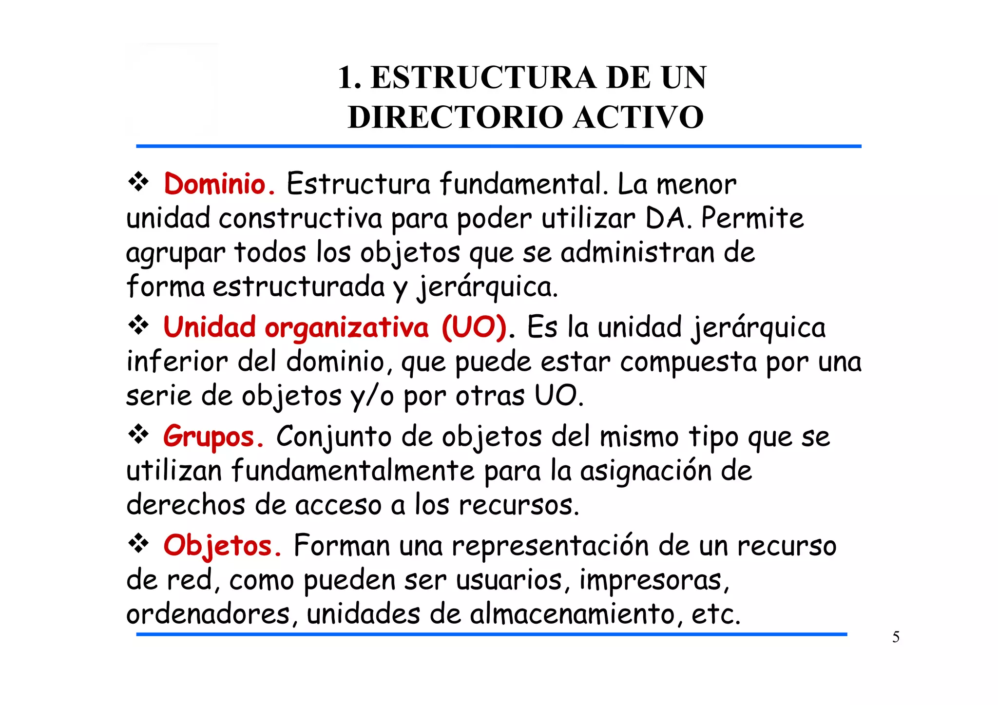 1. ESTRUCTURA DE UN
DIRECTORIO ACTIVO
5
 Dominio. Estructura fundamental. La menor
unidad constructiva para poder utilizar DA. Permite
agrupar todos los objetos que se administran de
forma estructurada y jerárquica.
 Unidad organizativa (UO). Es la unidad jerárquica
inferior del dominio, que puede estar compuesta por una
serie de objetos y/o por otras UO.
 Grupos. Conjunto de objetos del mismo tipo que se
utilizan fundamentalmente para la asignación de
derechos de acceso a los recursos.
 Objetos. Forman una representación de un recurso
de red, como pueden ser usuarios, impresoras,
ordenadores, unidades de almacenamiento, etc.
 