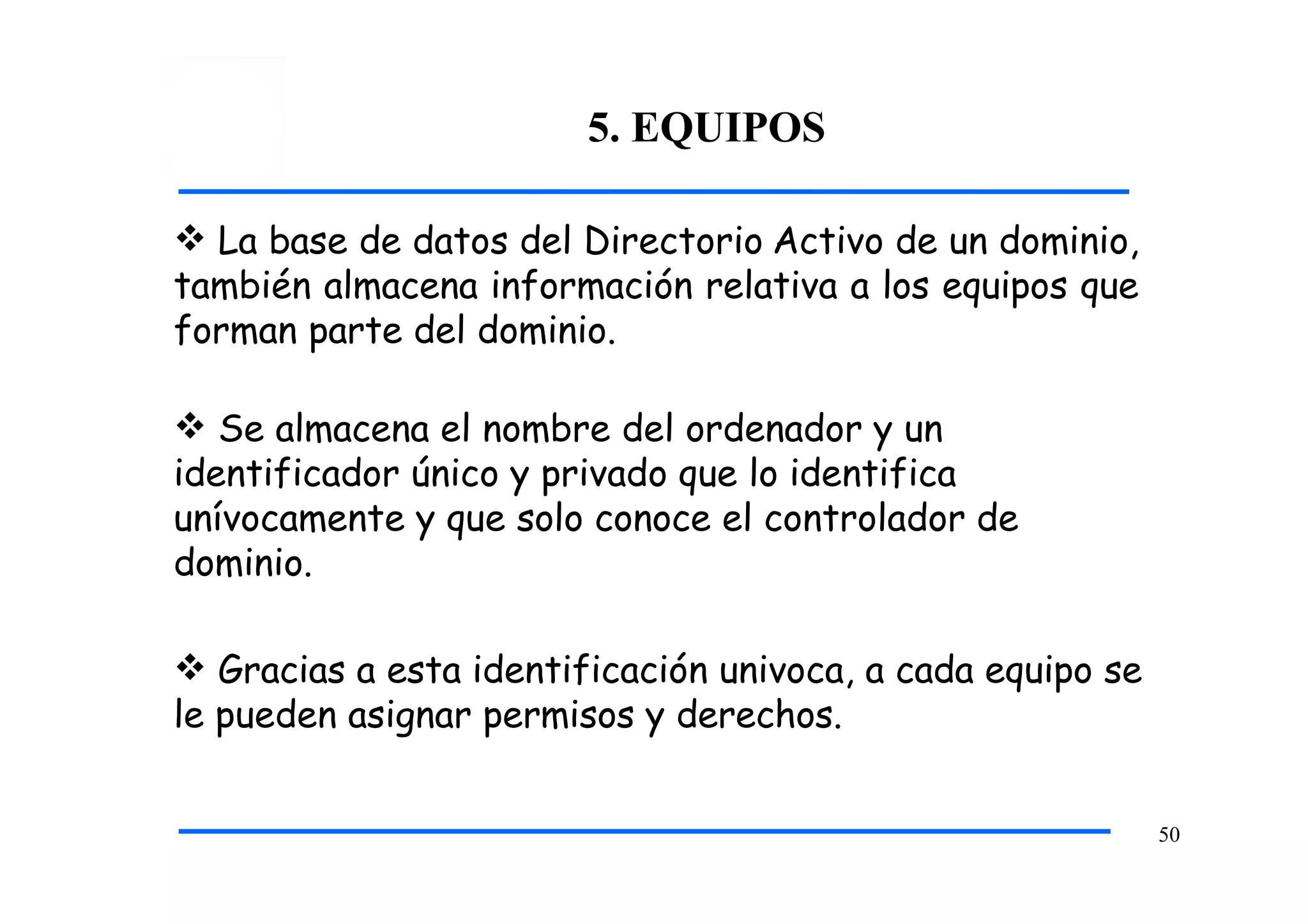 5. EQUIPOS
50
 La base de datos del Directorio Activo de un dominio,
también almacena información relativa a los equipos que
forman parte del dominio.
 Se almacena el nombre del ordenador y un
identificador único y privado que lo identifica
unívocamente y que solo conoce el controlador de
dominio.
 Gracias a esta identificación univoca, a cada equipo se
le pueden asignar permisos y derechos.
 